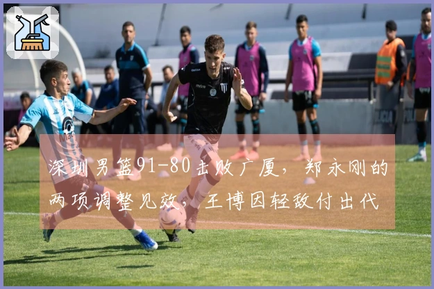 深圳男篮91-80击败广厦，郑永刚的两项调整见效，王博因轻敌付出代价